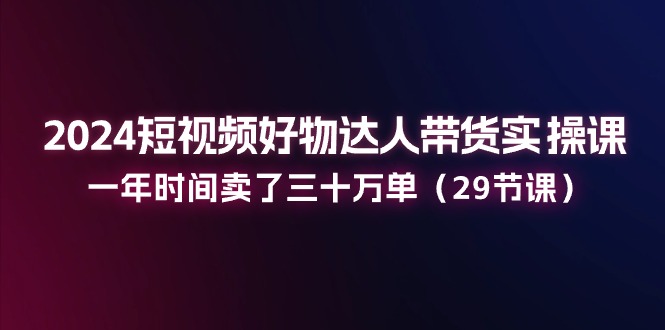 2024短视频好物达人带货实操课:一年时间卖了三十万单(29节课)-轻创社项目网