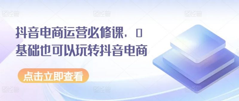 抖音电商运营必修课,0基础也可以玩转抖音电商-轻创社项目网
