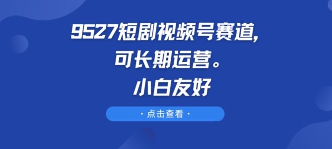 9527短剧视频号赛道,可长期运营,小白友好【揭秘】-轻创社项目网