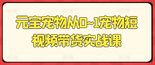 元宝宠物从0~1宠物短视频带货实战课-轻创社项目网