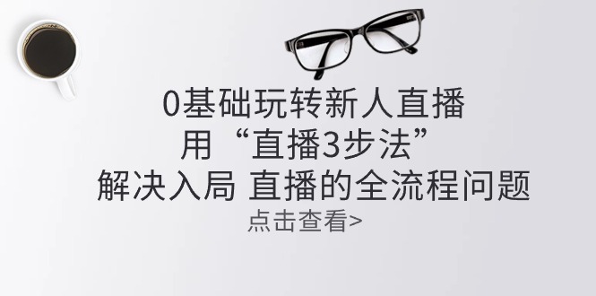 (10916期)零基础玩转新人直播:用“直播3步法”解决入局 直播全流程问题-轻创社项目网