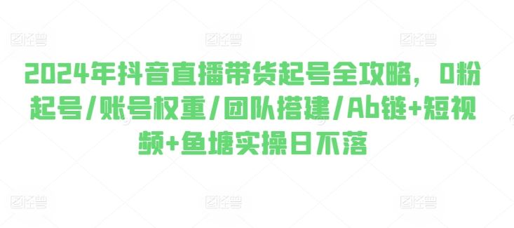 2024年抖音直播带货起号全攻略,0粉起号/账号权重/团队搭建/Ab链+短视频+鱼塘实操日不落-轻创社项目网