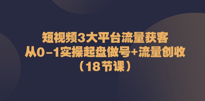 短视频3大平台流量获客:从0-1实操起盘做号+流量创收(18节课)-轻创社项目网