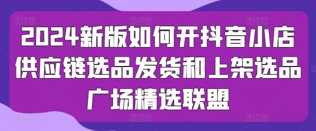 2024新版如何开抖音小店供应链选品发货和上架选品广场精选联盟-轻创社项目网