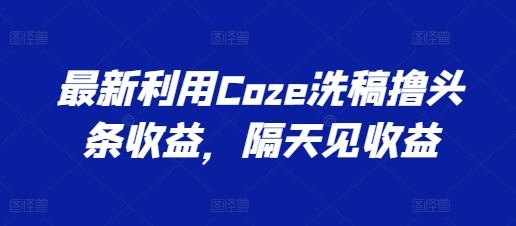 最新利用Coze洗稿撸头条收益,隔天见收益【揭秘】-轻创社项目网