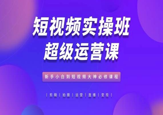 短视频实操班超级运营课,新手小白到短视频大神必修课程-轻创社项目网