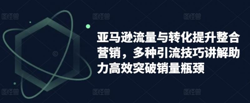 亚马逊流量与转化提升整合营销,多种引流技巧讲解助力高效突破销量瓶颈-轻创社项目网