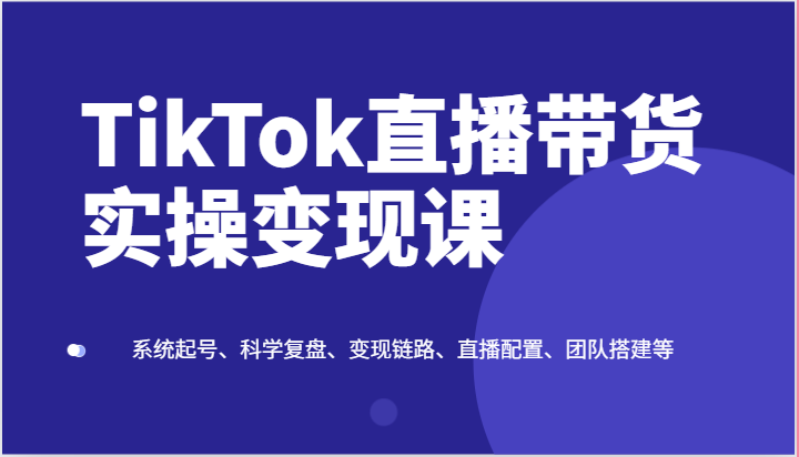 TikTok直播带货实操变现课:系统起号、科学复盘、变现链路、直播配置、团队搭建等-轻创社项目网