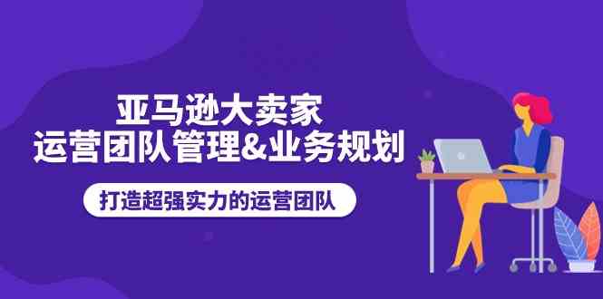亚马逊大卖家运营团队管理&业务规划,打造超强实力的运营团队-轻创社项目网