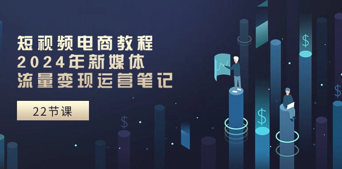 短视频电商教程:2024年新媒体流量变现运营笔记(25节课)-轻创社项目网
