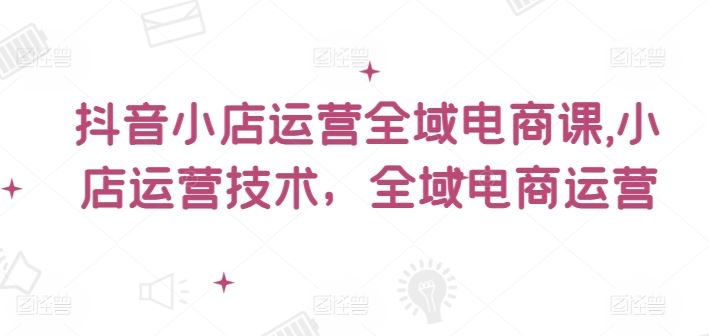 抖音小店运营全域电商课,?小店运营技术,全域电商运营-轻创社项目网