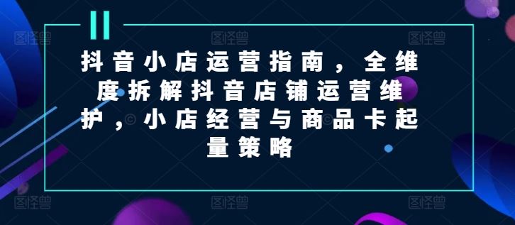 抖音小店运营指南,全维度拆解抖音店铺运营维护,小店经营与商品卡起量策略-轻创社项目网
