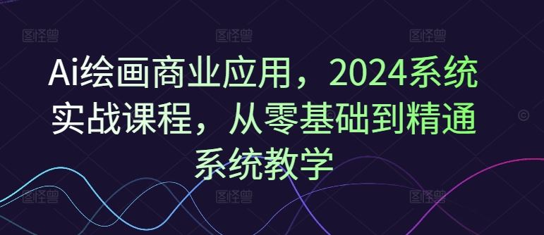 Ai绘画商业应用,2024系统实战课程,从零基础到精通系统教学-轻创社项目网