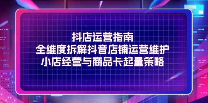 抖店运营指南,全维度拆解抖音店铺运营维护,小店经营与商品卡起量策略-轻创社项目网
