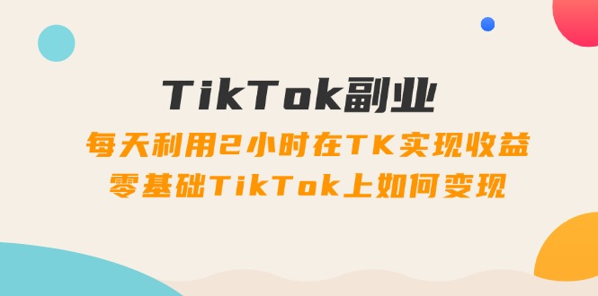 (11826期)TikTok副业:每天利用2小时在TK实现收益,零基础TikTok上如何变现,34节程-轻创社项目网