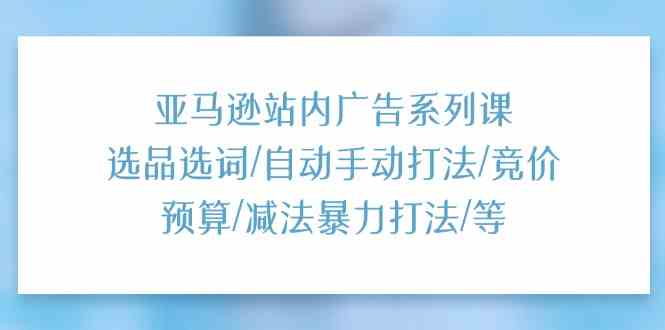 亚马逊站内广告系列课:选品选词/自动手动打法/竞价预算/减法暴力打法/等-轻创社项目网