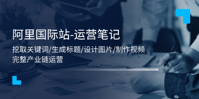 (11508期)阿里国际站-运营笔记:挖取关键词/生成标题/设计图片/制作视频/56节课-轻创社项目网