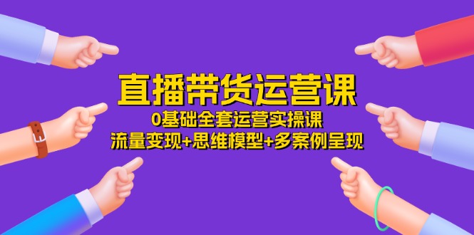 直播带货运营课,0基础全套运营实操 流量变现+思维模型+多案例呈现(34节)-轻创社项目网