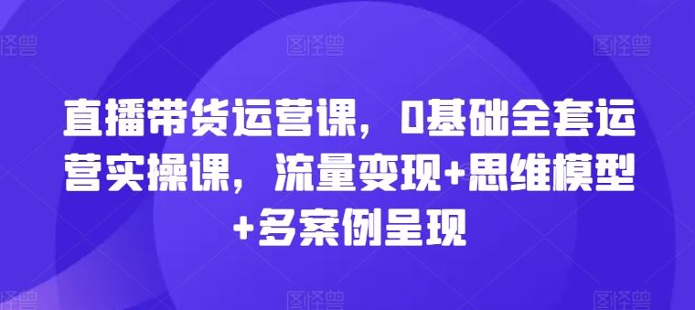 直播带货运营课,0基础全套运营实操课,流量变现+思维模型+多案例呈现-轻创社项目网