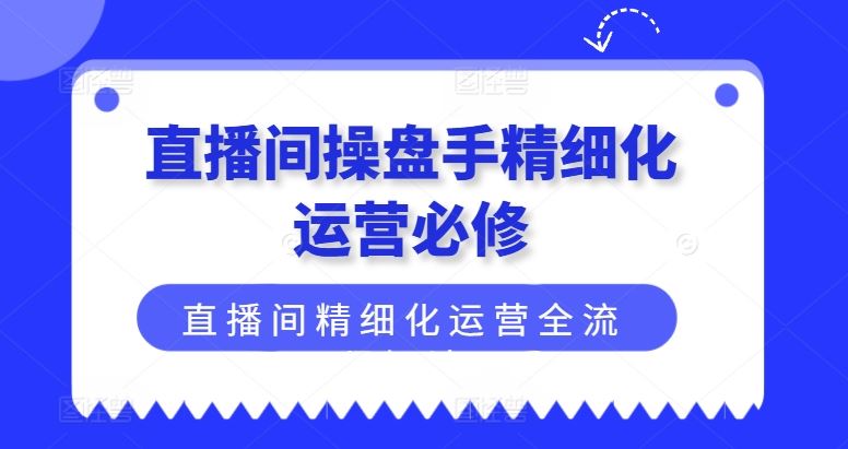 直播间操盘手精细化运营必修,直播间精细化运营全流程解读-轻创社项目网