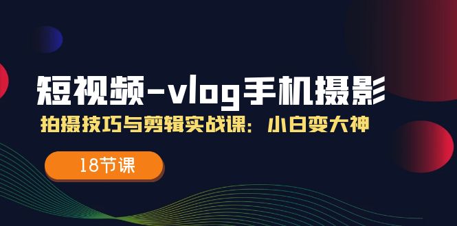 (11518期)短视频-vlog手机摄影:拍摄技巧与剪辑实战课:小白变大神(18节课)-轻创社项目网