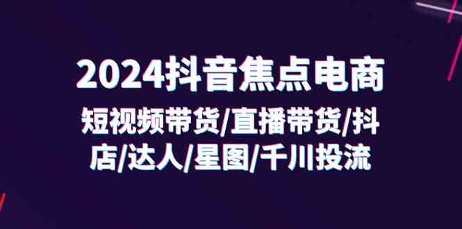 2024抖音焦点电商:短视频带货/直播带货/抖店/达人/星图/千川投流/32节课-轻创社项目网