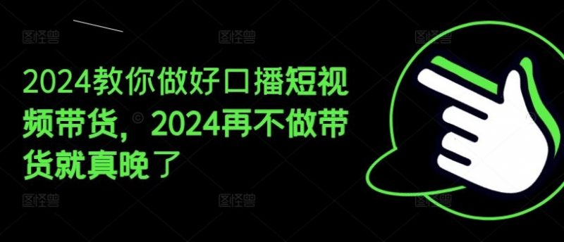 2024教你做好口播短视频带货,2024再不做带货就真晚了-轻创社项目网