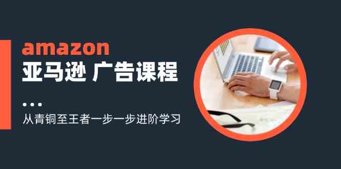 amazon亚马逊广告课程:从青铜至王者一步一步进阶学习(16节)-轻创社项目网