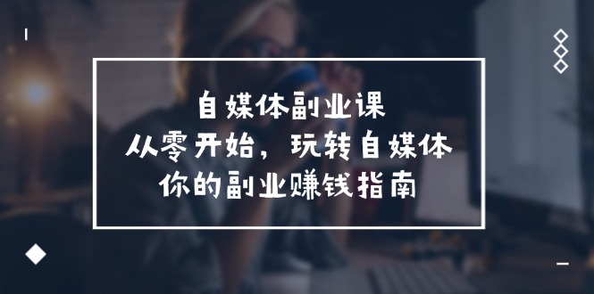 自媒体副业课,从0开始,玩转自媒体—你的副业赚钱指南(58节课)-轻创社项目网