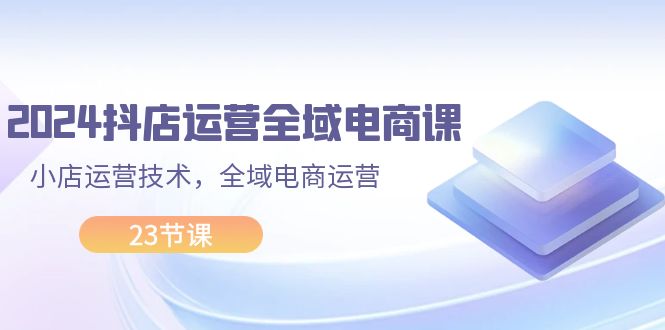 (11898期)2024抖店运营-全域电商课,小店运营技术,全域电商运营(23节课)-轻创社项目网