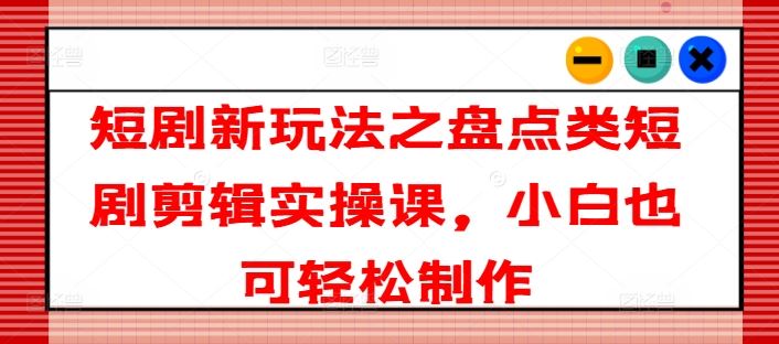 短剧新玩法之盘点类短剧剪辑实操课,小白也可轻松制作-轻创社项目网