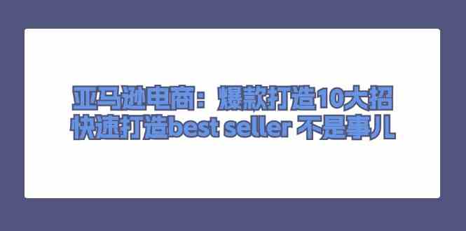 亚马逊电商:爆款打造10大招,快速打造best seller不是事儿-轻创社项目网