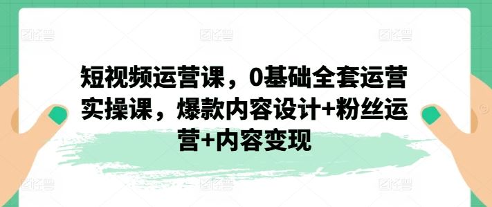 短视频运营课,0基础全套运营实操课,爆款内容设计+粉丝运营+内容变现-轻创社项目网