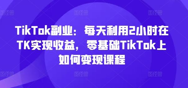 TikTok副业:每天利用2小时在TK实现收益,零基础TikTok上如何变现课程-轻创社项目网
