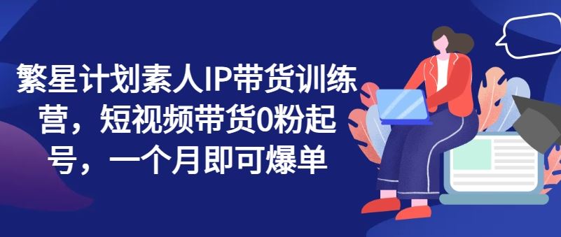 繁星计划素人IP带货训练营,短视频带货0粉起号,一个月即可爆单-轻创社项目网