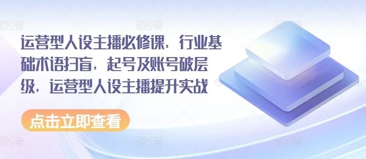 运营型人设主播必修课,行业基础术语扫盲,起号及账号破层级,运营型人设主播提升实战-轻创社项目网