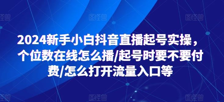 2024新手小白抖音直播起号实操,个位数在线怎么播/起号时要不要付费/怎么打开流量入口等-轻创社项目网