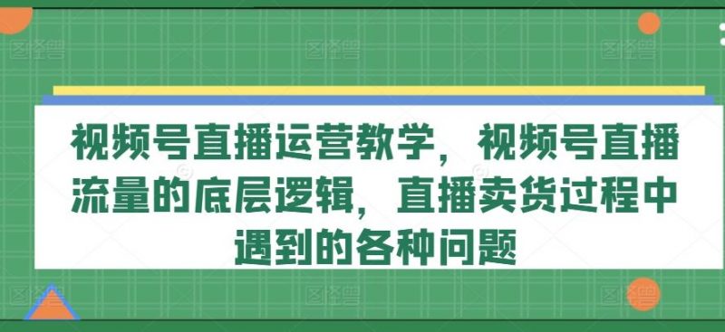 视频号直播运营教学,视频号直播流量的底层逻辑,直播卖货过程中遇到的各种问题-轻创社项目网