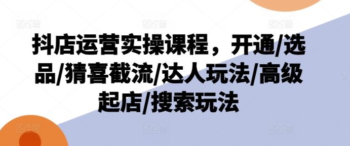 抖店运营实操课程,开通/选品/猜喜截流/达人玩法/高级起店/搜索玩法-轻创社项目网