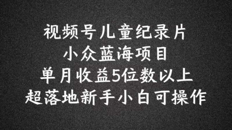 2024蓝海项目视频号儿童纪录片科普，单月收益5位数以上，新手小白可操作【揭秘】-轻创社项目网