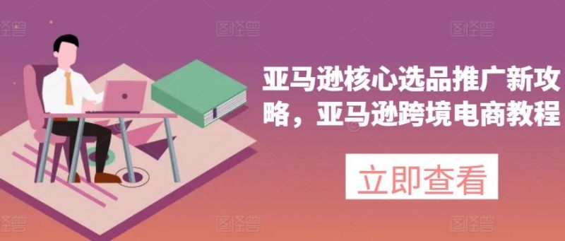 亚马逊核心选品推广新攻略,亚马逊跨境电商教程-轻创社项目网