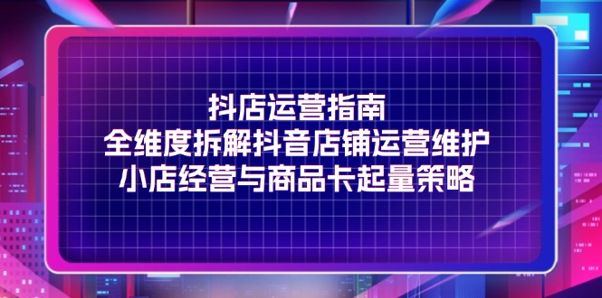 (11799期)抖店运营指南,全维度拆解抖音店铺运营维护,小店经营与商品卡起量策略-轻创社项目网