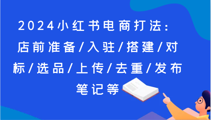2024小红书电商打法:店前准备/入驻/搭建/对标/选品/上传/去重/发布笔记等-轻创社项目网