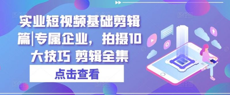 实业短视频基础剪辑篇|专属企业,拍摄10大技巧 剪辑全集-轻创社项目网