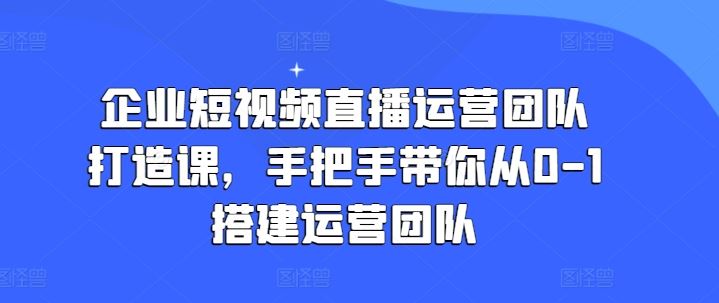 企业短视频直播运营团队打造课,手把手带你从0-1搭建运营团队-轻创社项目网