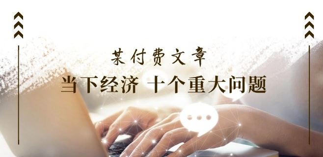 某付费文章《当下经济 十个重大问题》覆盖了大家关心的全部经济类话题-轻创社项目网