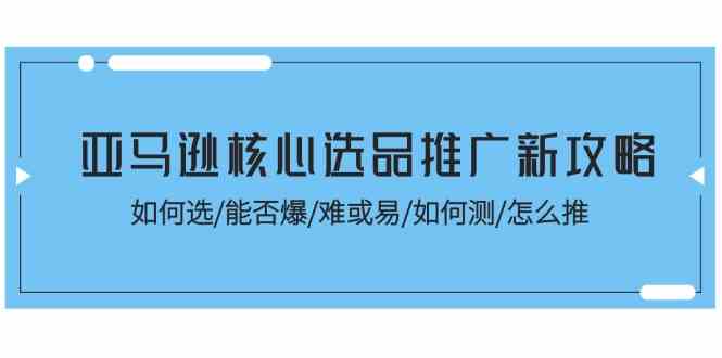 亚马逊核心选品推广新攻略!如何选/能否爆/难或易/如何测/怎么推-轻创社项目网