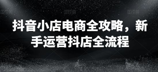 抖音小店电商全攻略,新手运营抖店全流程-轻创社项目网