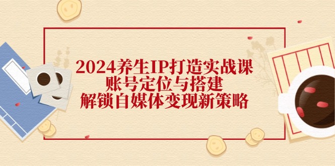 2024养生IP打造实战课:账号定位与搭建,解锁自媒体变现新策略-轻创社项目网