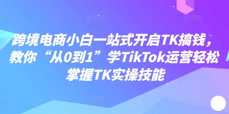 跨境电商小白一站式开启TK搞钱,教你“从0到1”学TikTok运营轻松掌握TK实操技能-轻创社项目网
